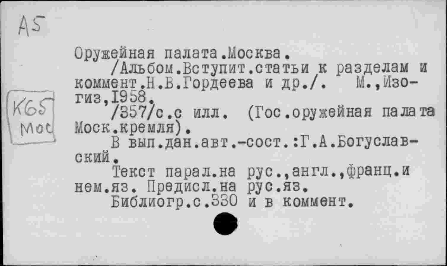 ﻿Аь
Оружейная палата.Москва.
/Альбом.Вступит.статьи к разделам и коммент.Н.В.Гордеева и др./. М.,Изо-гиз,1958.
/357/с.с илл. (Гос.оружейная палата Моск.кремля).
В вып.дан.авт.-сост.:Г.А.Богуславский.
Текст парал.на рус.,англ.,франц.и нем.яз. Предисл.на рус.яз.
Библиогр.с.330 и в коммент.